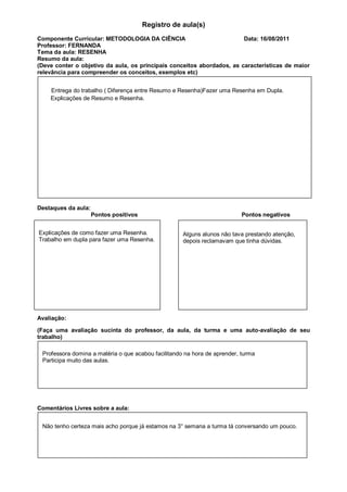 Registro de aula(s)
Componente Curricular: METODOLOGIA DA CIÊNCIA                           Data: 16/08/2011
Professor: FERNANDA
Tema da aula: RESENHA
Resumo da aula:
(Deve conter o objetivo da aula, os principais conceitos abordados, as características de maior
relevância para compreender os conceitos, exemplos etc)


    Entrega do trabalho ( Diferença entre Resumo e Resenha)Fazer uma Resenha em Dupla.
    Explicações de Resumo e Resenha.




Destaques da aula:
                     Pontos positivos                                      Pontos negativos


Explicações de como fazer uma Resenha.               Alguns alunos não tava prestando atenção,
Trabalho em dupla para fazer uma Resenha.            depois reclamavam que tinha dúvidas.




Avaliação:

(Faça uma avaliação sucinta do professor, da aula, da turma e uma auto-avaliação de seu
trabalho)

 Professora domina a matéria o que acabou facilitando na hora de aprender, turma
 Participa muito das aulas.




Comentários Livres sobre a aula:


 Não tenho certeza mais acho porque já estamos na 3° semana a turma tá conversando um pouco.
 