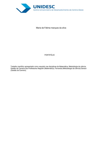 Maria de Fátima marques da silva




                                             PORTIFÓLIO




Trabalho científico apresentado como requisito nas disciplinas de Matemática, Metodologia da ciência,
Gestão de Carreira dos Professores Nagoshi (Matemática), Fernanda (Metodologia da ciência) Gerson
(Gestão de Carreira).
 
