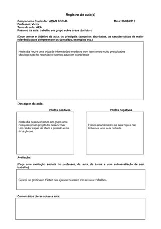 Registro de aula(s)
Componente Curricular: AÇAO SOCIAL                                         Data: 20/08/2011
Professor: Victor
Tema da aula: AEA
Resumo da aula: trabalho em grupo sobre áreas do futuro

(Deve conter o objetivo da aula, os principais conceitos abordados, as características de maior
relevância para compreender os conceitos, exemplos etc.)



Neste dia houve uma troca de informações erradas e com isso fomos muito prejudicados
Mas logo tudo foi resolvido e tivemos aula com o professor




Destaques da aula:
                        Pontos positivos                               Pontos negativos



Neste dia desenvolvemos em grupo uma
Pesquisa nosso projeto foi desenvolver                Fomos abandonados na sala hoje e não
Um celular capaz de aferir a pressão e me             tínhamos uma aula definida.
dir a glicose.




Avaliação:

(Faça uma avaliação sucinta do professor, da aula, da turma e uma auto-avaliação de seu
trabalho)



Gostei do professor Victor nos ajudou bastante em nossos trabalhos.



Comentários Livres sobre a aula:
 
