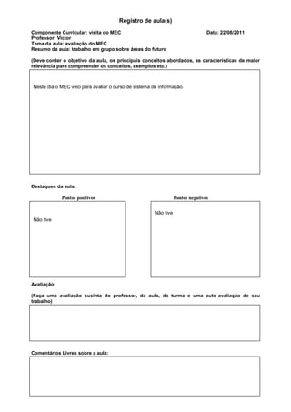 Registro de aula(s)
Componente Curricular: visita do MEC                                            Data: 22/08/2011
Professor: Victor
Tema da aula: avaliação do MEC
Resumo da aula: trabalho em grupo sobre áreas do futuro

(Deve conter o objetivo da aula, os principais conceitos abordados, as características de maior
relevância para compreender os conceitos, exemplos etc.)



Neste dia o MEC veio para avaliar o curso de sistema de informação.




Destaques da aula:

             Pontos positivos                                    Pontos negativos


                                                      Não tive
Não tive




Avaliação:

(Faça uma avaliação sucinta do professor, da aula, da turma e uma auto-avaliação de seu
trabalho)




Comentários Livres sobre a aula:
 