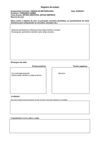 Registro de aula(s)
Componente Curricular: CIENCIA DA METODOLOGIA                                                       Data: 23/08/2011
Professor: FERNANDA CARMO
Tema da aula: ARTIGO CIENTIFICO, ARTIGO EMPÍRICO
Resumo da aula:

(Deve conter o objetivo da aula, os principais conceitos abordados, as características de maior
relevância para compreender os conceitos, exemplos etc.)



 Neste dia aprendemos a diferença entre artigo cientifico e projeto
 De pesquisa, aprendemos também sobre artigo empírico.




Destaques da aula:
                                    Pontos positivos                                                  Pontos negativos



 Foi muito legal aprender                                                        Não teve
 Sobre projeto cientifico e artigo empírico




Avaliação:
(Faça uma avaliação sucinta do professor, da aula, da turma e uma auto-avaliação de seu trabalho)




Comentários Livres sobre a aula:
 