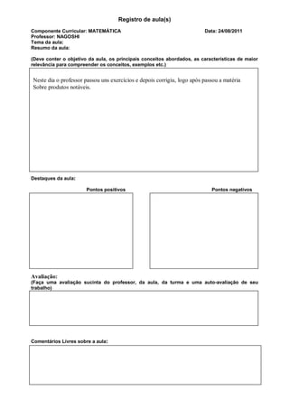 Registro de aula(s)
Componente Curricular: MATEMÁTICA                                        Data: 24/08/2011
Professor: NAGOSHI
Tema da aula:
Resumo da aula:

(Deve conter o objetivo da aula, os principais conceitos abordados, as características de maior
relevância para compreender os conceitos, exemplos etc.)


Neste dia o professor passou uns exercícios e depois corrigiu, logo após passou a matéria
Sobre produtos notáveis.




Destaques da aula:

                       Pontos positivos                                     Pontos negativos




Avaliação:
(Faça uma avaliação sucinta do professor, da aula, da turma e uma auto-avaliação de seu
trabalho)




Comentários Livres sobre a aula:
 