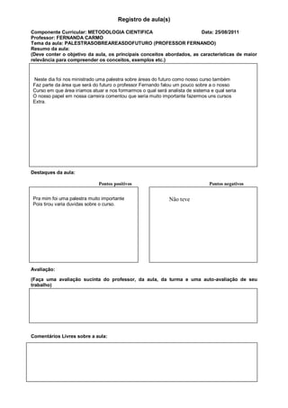 Registro de aula(s)

Componente Curricular: METODOLOGIA CIENTIFICA                          Data: 25/08/2011
Professor: FERNANDA CARMO
Tema da aula: PALESTRASOBREAREASDOFUTURO (PROFESSOR FERNANDO)
Resumo da aula:
(Deve conter o objetivo da aula, os principais conceitos abordados, as características de maior
relevância para compreender os conceitos, exemplos etc.)


Neste dia foi nos ministrado uma palestra sobre áreas do futuro como nosso curso também
Faz parte da área que será do futuro o professor Fernando falou um pouco sobre a o nosso
Curso em que área iríamos atuar e nos formarmos o qual será analista de sistema e qual seria
O nosso papel em nossa carreira comentou que seria muito importante fazermos uns cursos
Extra.




Destaques da aula:

                             Pontos positivos                                  Pontos negativos


Pra mim foi uma palestra muito importante                    Não teve
Pois tirou varia duvidas sobre o curso.




Avaliação:

(Faça uma avaliação sucinta do professor, da aula, da turma e uma auto-avaliação de seu
trabalho)




Comentários Livres sobre a aula:
 
