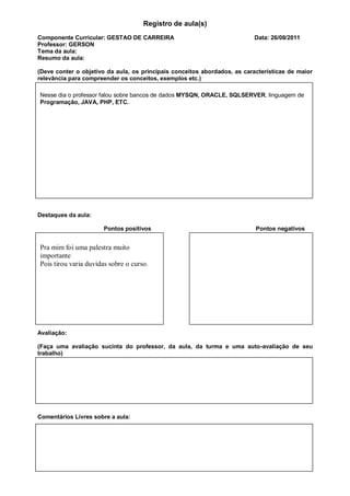 Registro de aula(s)
Componente Curricular: GESTAO DE CARREIRA                                 Data: 26/08/2011
Professor: GERSON
Tema da aula:
Resumo da aula:

(Deve conter o objetivo da aula, os principais conceitos abordados, as características de maior
relevância para compreender os conceitos, exemplos etc.)

Nesse dia o professor falou sobre bancos de dados MYSQN, ORACLE, SQLSERVER, linguagem de
Programação, JAVA, PHP, ETC.




Destaques da aula:

                       Pontos positivos                                    Pontos negativos


Pra mim foi uma palestra muito
importante
Pois tirou varia duvidas sobre o curso.




Avaliação:

(Faça uma avaliação sucinta do professor, da aula, da turma e uma auto-avaliação de seu
trabalho)




Comentários Livres sobre a aula:
 