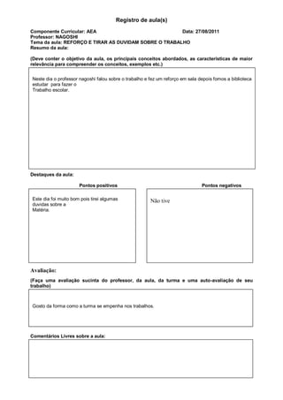 Registro de aula(s)
Componente Curricular: AEA                             Data: 27/08/2011
Professor: NAGOSHI
Tema da aula: REFORÇO E TIRAR AS DUVIDAM SOBRE O TRABALHO
Resumo da aula:

(Deve conter o objetivo da aula, os principais conceitos abordados, as características de maior
relevância para compreender os conceitos, exemplos etc.)


Neste dia o professor nagoshi falou sobre o trabalho e fez um reforço em sala depois fomos a biblioteca
estudar para fazer o
Trabalho escolar.




Destaques da aula:

                      Pontos positivos                                         Pontos negativos

Este dia foi muito bom pois tirei algumas              Não tive
duvidas sobre a
Matéria.




Avaliação:
(Faça uma avaliação sucinta do professor, da aula, da turma e uma auto-avaliação de seu
trabalho)



Gosto da forma como a turma se empenha nos trabalhos.




Comentários Livres sobre a aula:
 