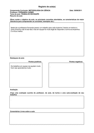 Registro de aula(s)
Componente Curricular: METODOLOGIA DA CIÊNCIA                                    Data: 30/08/2011
Professor: FERNANDA CARMO
Tema da aula: TRABALHO EM EQUIPE
Resumo da aula:

(Deve conter o objetivo da aula, os principais conceitos abordados, as características de maior
relevância para compreender os conceitos, exemplos etc.)


Neste dia a professora Fernanda passou um trabalho para cada dupla ler 2 textos um teórico e
Outro Empírico não foi tão fácil, mas em equipe foi muito legal de responder a turma se empenhou
E ai ficou melhor.




Destaques da aula:

                        Pontos positivos                                         Pontos negativos

Os trabalhos em equipe nos ajudam muito               .
Com isso aprendemos muito.




Avaliação:

(Faça  uma avaliação sucinta do professor, da aula, da turma e uma auto-avaliação de seu
trabalho)


.




Comentários Livres sobre a aula:



                           Registro de aula(s)
 