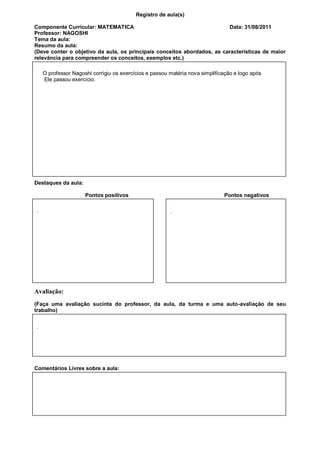 Registro de aula(s)

Componente Curricular: MATEMATICA                                        Data: 31/08/2011
Professor: NAGOSHI
Tema da aula:
Resumo da aula:
(Deve conter o objetivo da aula, os principais conceitos abordados, as características de maior
relevância para compreender os conceitos, exemplos etc.)

    O professor Nagoshi corrigiu os exercícios e passou matéria nova simplificação e logo após
    Ele passou exercício.




Destaques da aula:

                     Pontos positivos                                         Pontos negativos

.                                                       .




Avaliação:
(Faça uma avaliação sucinta do professor, da aula, da turma e uma auto-avaliação de seu
trabalho)


.




Comentários Livres sobre a aula:



                    Registro de aula(s)
Componente Curricular: GESTAO DE CARREIRA                                  Data: 24/08/2011
 