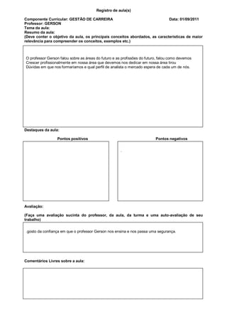Registro de aula(s)

Componente Curricular: GESTÃO DE CARREIRA                                    Data: 01/09/2011
Professor: GERSON
Tema da aula:
Resumo da aula:
(Deve conter o objetivo da aula, os principais conceitos abordados, as características de maior
relevância para compreender os conceitos, exemplos etc.)



O professor Gerson falou sobre as áreas do futuro e as profissões do futuro, falou como devemos
Crescer profissionalmente em nossa área que devemos nos dedicar em nossa área tirou
Dúvidas em que nos formaríamos e qual perfil de analista o mercado espera de cada um de nós.




Destaques da aula:

                 Pontos positivos                                         Pontos negativos


                                                      .




Avaliação:

(Faça uma avaliação sucinta do professor, da aula, da turma e uma auto-avaliação de seu
trabalho)


.gosto da confiança em que o professor Gerson nos ensina e nos passa uma segurança.




Comentários Livres sobre a aula:
 
