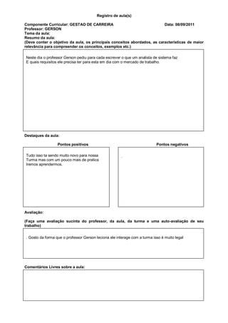 Registro de aula(s)

Componente Curricular: GESTAO DE CARREIRA                                 Data: 08/09/2011
Professor: GERSON
Tema da aula:
Resumo da aula:
(Deve conter o objetivo da aula, os principais conceitos abordados, as características de maior
relevância para compreender os conceitos, exemplos etc.)

Neste dia o professor Gerson pediu para cada escrever o que um analista de sistema faz
E quais requisitos ele precisa ter para esta em dia com o mercado de trabalho.




Destaques da aula:

                  Pontos positivos                                         Pontos negativos

Tudo isso ta sendo muito novo para nossa               .
Turma mas com um pouco mais de pratica
Iremos aprendermos.




Avaliação:

(Faça uma avaliação sucinta do professor, da aula, da turma e uma auto-avaliação de seu
trabalho)


. Gosto da forma que o professor Gerson leciona ele interage com a turma isso é muito legal




Comentários Livres sobre a aula:



                           Registro de aula(s)
                            Componente Curricular: GESTAO
 