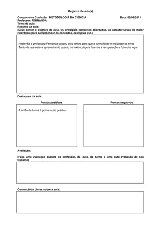 Registro de aula(s)

Componente Curricular: METODOLOGIA DA CIÊNCIA                                Data: 09/09/2011
Professor: FERNANDA
Tema da aula:
Resumo da aula:
(Deve conter o objetivo da aula, os principais conceitos abordados, as características de maior
relevância para compreender os conceitos, exemplos etc.)


Neste dia a professora Fernanda passou dois textos para que a turma lesse e indicasse os erros
Tanto de que estava apresentando quanto os textos,depois fizemos a recuperação e foi muito legal




Destaques da aula:

                  Pontos positivos                                        Pontos negativos

A união da turma é ponto muito positivo                .




Avaliação:

(Faça uma avaliação sucinta do professor, da aula, da turma e uma auto-avaliação de seu
trabalho)


.




Comentários Livres sobre a aula:



                           Registro de aula(s)
                            Componente Curricular: GESTAO
 