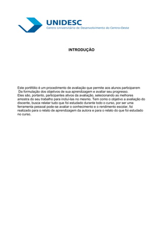 INTRODUÇÃO




Este portifólio é um procedimento de avaliação que permite aos alunos participarem
 Da formulação dos objetivos de sua aprendizagem e avaliar seu progresso.
Eles são, portanto, participantes ativos da avaliação, selecionando as melhores
amostra do seu trabalho para incluí-las no mesmo. Tem como o objetivo a avaliação do
discente, busca relatar tudo que foi estudado durante todo o curso, por ser uma
ferramenta pessoal pode-se avaliar o conhecimento e o rendimento escolar, foi
realizado para o relato de aprendizagem da autora e para o relato do que foi estudado
no curso.
 