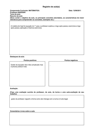 Registro de aula(s)
Componente Curricular: MATEMATICA                                          Data: 12/09/2011
Professor:NAGOSHI
Tema da aula:
Resumo da aula:
(Deve conter o objetivo da aula, os principais conceitos abordados, as características de maior
relevância para compreender os conceitos, exemplos etc.)


A matéria de hoje foi equação do 1° grau o professor explicou e logo após passou exercícios e logo
após passou aplicação e fizemos exercícios.




Destaques da aula:

                  Pontos positivos                                         Pontos negativos

Gostei da equação não é tão complicado mas             .
é preciso praticar mais.




Avaliação:

(Faça uma avaliação sucinta do professor, da aula, da turma e uma auto-avaliação de seu
trabalho)


.gosto do professor nagoshi a forma como ele interage com a turma é muito legal.




Comentários Livres sobre a aula:



                           Registro de aula(s)
                            Componente Curricular: GESTAO
 