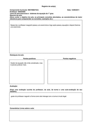 Registro de aula(s)

Componente Curricular: MATEMATICA                                          Data: 14/09/2011
Professor: NAGOSHI
Tema da aula:exercícios e sistemas de equação do 1° grau
Resumo da aula:
(Deve conter o objetivo da aula, os principais conceitos abordados, as características de maior
relevância para compreender os conceitos, exemplos etc.)


Nesse dia o professor nasgoshi passou uns exercícios e logo após passou equação e depois fizemos
uns exercícios .




Destaques da aula:

                  Pontos positivos                                        Pontos negativos

Gostei da equação não é tão complicado, mas           .
é preciso praticar mais.




Avaliação:

(Faça uma avaliação sucinta do professor, da aula, da turma e uma auto-avaliação de seu
trabalho)


.gosto do professor nagoshi a forma como ele interage com a turma é muito legal.




Comentários Livres sobre a aula:
 