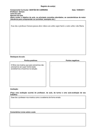Registro de aula(s)

Componente Curricular: GESTÃO DE CARREIRA                                     Data: 15/09/2011
Professor: Gerson
Tema da aula:
Resumo da aula:
(Deve conter o objetivo da aula, os principais conceitos abordados, as características de maior
relevância para compreender os conceitos, exemplos etc.)



Esse dia o professor Gerson passou dois vídeos um sobre super herói e outro sobre vida Maria




Destaques da aula:

                 Pontos positivos                                     Pontos negativos

O filme nos mostrou que para vencermos não          .
precisamos ser super heróis basta
acreditarmos e focarmos na solução.




Avaliação:

(Faça uma avaliação sucinta do professor, da aula, da turma e uma auto-avaliação de seu
trabalho)
Esse dia o professor nos mostrou como o avaliamos de forma errada.




Comentários Livres sobre a aula:
 