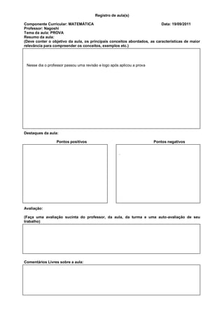 Registro de aula(s)

Componente Curricular: MATEMÁTICA                                         Data: 19/09/2011
Professor: Nagoshi
Tema da aula: PROVA
Resumo da aula:
(Deve conter o objetivo da aula, os principais conceitos abordados, as características de maior
relevância para compreender os conceitos, exemplos etc.)




 Nesse dia o professor passou uma revisão e logo após aplicou a prova




Destaques da aula:

                  Pontos positivos                                      Pontos negativos


                                                      .




Avaliação:

(Faça uma avaliação sucinta do professor, da aula, da turma e uma auto-avaliação de seu
trabalho)




Comentários Livres sobre a aula:
 