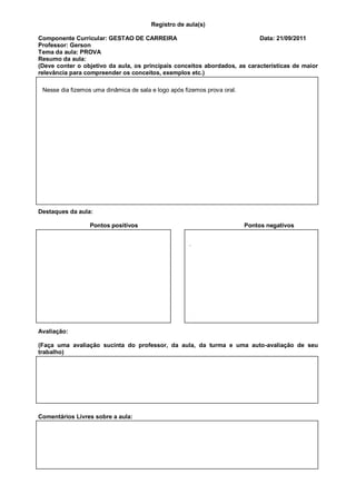 Registro de aula(s)

Componente Curricular: GESTAO DE CARREIRA                                  Data: 21/09/2011
Professor: Gerson
Tema da aula: PROVA
Resumo da aula:
(Deve conter o objetivo da aula, os principais conceitos abordados, as características de maior
relevância para compreender os conceitos, exemplos etc.)

 Nesse dia fizemos uma dinâmica de sala e logo após fizemos prova oral.




Destaques da aula:

                  Pontos positivos                                        Pontos negativos


                                                      .




Avaliação:

(Faça uma avaliação sucinta do professor, da aula, da turma e uma auto-avaliação de seu
trabalho)




Comentários Livres sobre a aula:
 