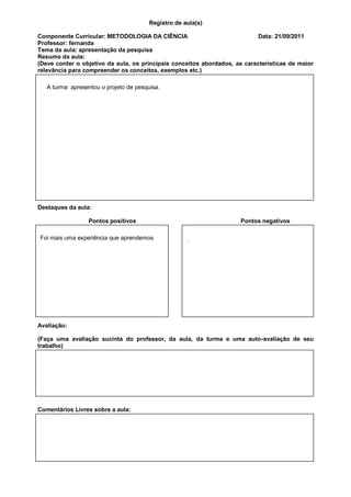 Registro de aula(s)

Componente Curricular: METODOLOGIA DA CIÊNCIA                              Data: 21/09/2011
Professor: fernanda
Tema da aula: apresentação da pesquisa
Resumo da aula:
(Deve conter o objetivo da aula, os principais conceitos abordados, as características de maior
relevância para compreender os conceitos, exemplos etc.)

   A turma apresentou o projeto de pesquisa.




Destaques da aula:

                  Pontos positivos                                   Pontos negativos

Foi mais uma experiência que aprendemos              .




Avaliação:

(Faça uma avaliação sucinta do professor, da aula, da turma e uma auto-avaliação de seu
trabalho)




Comentários Livres sobre a aula:
 