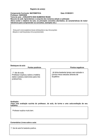 Registro de aula(s)

Componente Curricular: MATEMÁTICA                             Data: 01/08/2011
Professor: NAGOSHI
Tema da aula: _CONJUNTO DOS NUMEROS REAIS
Resumo da aula: Aprendemos o conjunto dos números adição e subtração
(Deve conter o objetivo da aula, os principais conceitos abordados, as características de maior
relevância para compreender os conceitos, exemplos etc.)



  CONJUNTO DOS NÚMEROS REAIS OPERAÇÕES E MULTIPLICAÇÕES
  ADIÇÃO E SUBTRAÇÃOMULTIPLICAÇÃODIVISÃO




Destaques da aula:
                        Pontos positivos                                 Pontos negativos


  1° dia de aula.                                  Já tinha bastante tempo sem estudar e
 Professor explicou sobre a matéria               conclui meus estudos através de
 dada e passou exercícios para nós                Supletivo
 praticarmos.




Avaliação:
(Faça uma avaliação sucinta do professor, da aula, da turma e uma auto-avaliação de seu
trabalho)


  Professor explica muito bem.




Comentários Livres sobre a aula:


1° dia de aula foi bastante positiva.
 