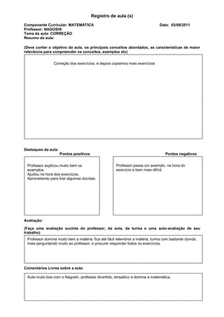 Registro de aula (s)
Componente Curricular: MATEMÁTICA                                              Data: 03/08/2011
Professor: NAGOSHI
Tema da aula: CORREÇÃO
Resumo da aula:

(Deve conter o objetivo da aula, os principais conceitos abordados, as características de maior
relevância para compreender os conceitos, exemplos etc)


                Correção dos exercícios, e depois copiamos mais exercícios




Destaques da aula:
                     Pontos positivos                                             Pontos negativos


 Professor explicou muito bem os                     Professor passa um exemplo, na hora do
 exemplos                                            exercício e bem mais difícil.
 Ajudou na hora dos exercícios.
 Aproveitando para tirar algumas dúvidas.




Avaliação:

(Faça uma avaliação sucinta do professor, da aula, da turma e uma auto-avaliação de seu
trabalho)
 Professor domina muito bem a matéria, fica até fácil relembrar a matéria, turma com bastante dúvida,
 mais perguntando muito ao professor, e procurei responder todos os exercícios.




Comentários Livres sobre a aula:

 Aula muito boa com o Nagoshi, professor divertido, simpático e domina a matemática.
 