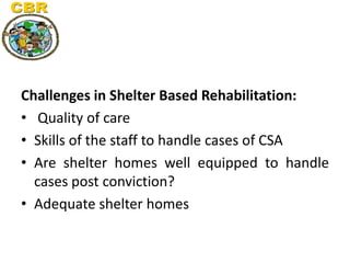 Challenges in Shelter Based Rehabilitation:
• Quality of care
• Skills of the staff to handle cases of CSA
• Are shelter h...