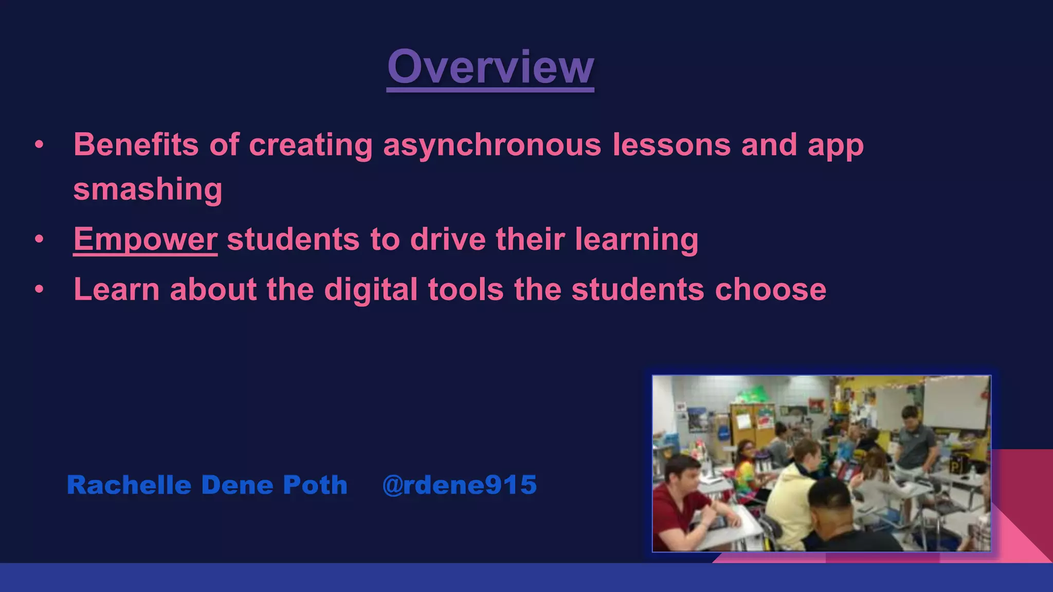 Overview
• Benefits of creating asynchronous lessons and app
smashing
• Empower students to drive their learning
• Learn about the digital tools the students choose
Rachelle Dene Poth @rdene915