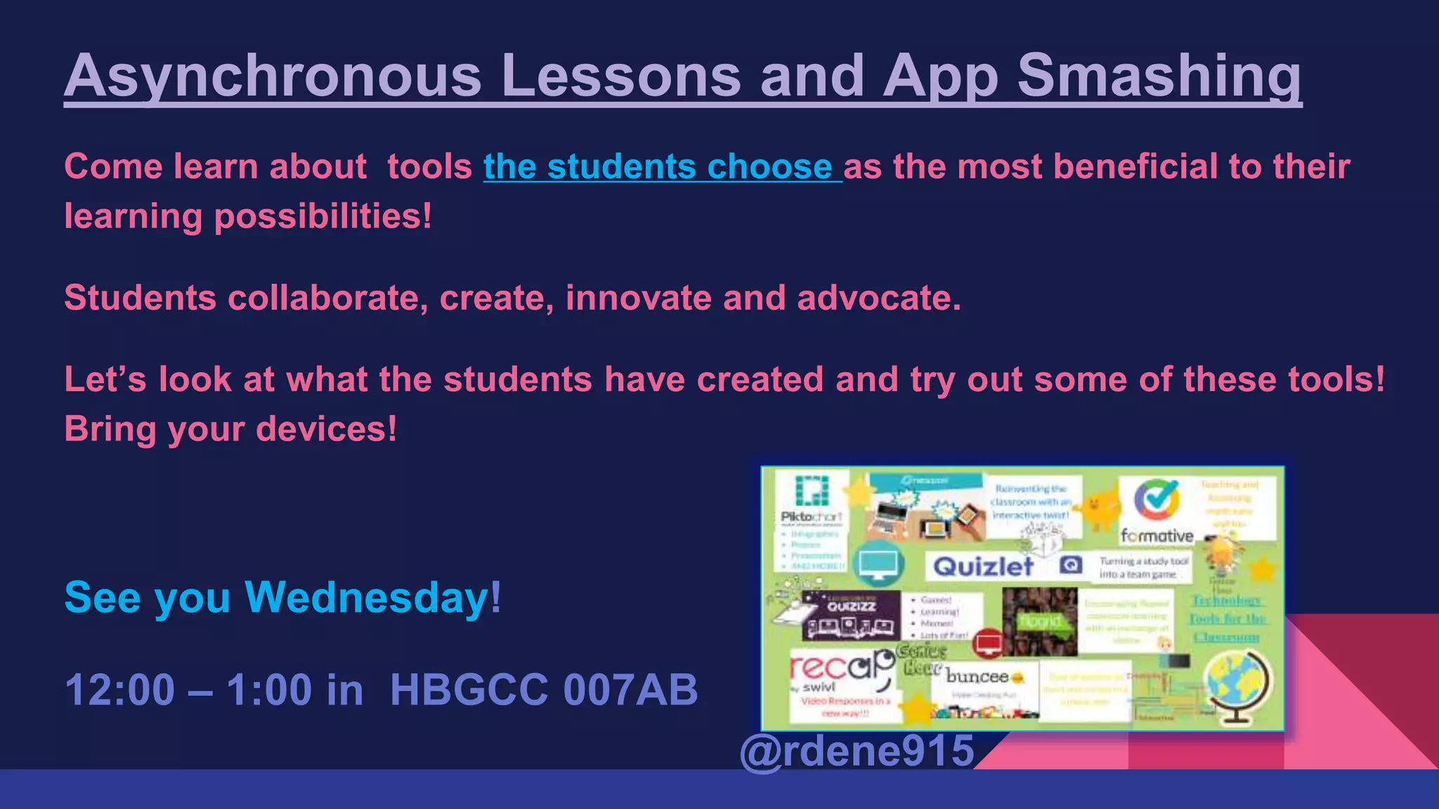 Asynchronous Lessons and App Smashing
Come learn about tools the students choose as the most beneficial to their
learning possibilities!
Students collaborate, create, innovate and advocate.
Let’s look at what the students have created and try out some of these tools!
Bring your devices!
See you Wednesday!
12:00 – 1:00 in HBGCC 007AB
@rdene915