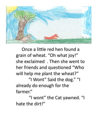  Once	
  a	
  li)le	
  red	
  hen	
  found	
  a	
  
grain	
  of	
  wheat.	
  “Oh	
  what	
  joy!”	
  
she	
  exclaimed	
  	
  .	
  Then	
  she	
  went	
  to	
  
her	
  friends	
  and	
  ques>oned	
  “Who	
  
will	
  help	
  me	
  plant	
  the	
  wheat?”	
  
	
  	
  	
  	
  	
  	
  	
  	
  	
  	
  	
  “I	
  Wont”	
  Said	
  the	
  dog.”	
  “I	
  
already	
  do	
  enough	
  for	
  the	
  
farmer.”	
  	
  
	
  	
  	
  	
  	
  	
  	
  	
  	
  	
  	
  	
  	
  	
  	
  	
  	
  	
  	
  	
  “I	
  wont”	
  the	
  Cat	
  yawned.	
  “I	
  

hate	
  the	
  dirt!”	
  	
  	
  	
  
 