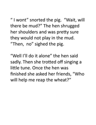 “	
  I	
  wont”	
  snorted	
  the	
  pig.	
  	
  “Wait,	
  will	
  
there	
  be	
  mud?”	
  The	
  hen	
  shrugged	
  
her	
  shoulders	
  and	
  was	
  pre)y	
  sure	
  
they	
  would	
  not	
  play	
  in	
  the	
  mud.	
  
“Then,	
  	
  no”	
  sighed	
  the	
  pig.	
  

“Well	
  I’ll	
  do	
  it	
  alone”	
  the	
  hen	
  said	
  
sadly.	
  Then	
  she	
  tro)ed	
  oﬀ	
  singing	
  a	
  
li)le	
  tune.	
  Once	
  the	
  hen	
  was	
  
ﬁnished	
  she	
  asked	
  her	
  friends,	
  “Who	
  
will	
  help	
  me	
  reap	
  the	
  wheat?”	
  	
  	
  	
  	
  
 