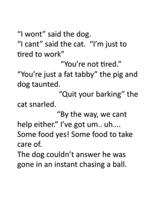“I	
  wont”	
  said	
  the	
  dog.	
  
“I	
  cant”	
  said	
  the	
  cat.	
  	
  “I’m	
  just	
  to	
  
>red	
  to	
  work”	
  	
  
	
  	
  	
  	
  	
  	
  	
  	
  	
  	
  	
  	
  	
  	
  	
  	
  	
  	
  	
  	
  	
  	
  	
  “You’re	
  not	
  >red.”	
  
“You’re	
  just	
  a	
  fat	
  tabby”	
  the	
  pig	
  and	
  
dog	
  taunted.	
  
	
  	
  	
  	
  	
  	
  	
  	
  	
  	
  	
  	
  	
  	
  	
  	
  	
  	
  	
  	
  	
  	
  “Quit	
  your	
  barking”	
  the	
  
cat	
  snarled.	
  
	
  	
  	
  	
  	
  	
  	
  	
  	
  	
  	
  	
  	
  	
  	
  	
  	
  	
  	
  	
  	
  “By	
  the	
  way,	
  we	
  cant	
  
help	
  either.”	
  I’ve	
  got	
  um..	
  uh….	
  
Some	
  food	
  yes!	
  Some	
  food	
  to	
  take	
  
care	
  of.	
  
The	
  dog	
  couldn’t	
  answer	
  he	
  was	
  
gone	
  in	
  an	
  instant	
  chasing	
  a	
  ball.	
  	
  
 