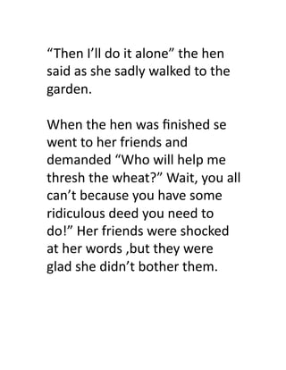 “Then	
  I’ll	
  do	
  it	
  alone”	
  the	
  hen	
  
said	
  as	
  she	
  sadly	
  walked	
  to	
  the	
  
garden.	
  

When	
  the	
  hen	
  was	
  ﬁnished	
  se	
  
went	
  to	
  her	
  friends	
  and	
  
demanded	
  “Who	
  will	
  help	
  me	
  
thresh	
  the	
  wheat?”	
  Wait,	
  you	
  all	
  
can’t	
  because	
  you	
  have	
  some	
  
ridiculous	
  deed	
  you	
  need	
  to	
  
do!”	
  Her	
  friends	
  were	
  shocked	
  
at	
  her	
  words	
  ,but	
  they	
  were	
  
glad	
  she	
  didn’t	
  bother	
  them.	
  
 