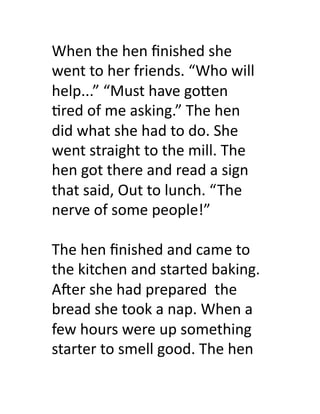When	
  the	
  hen	
  ﬁnished	
  she	
  
went	
  to	
  her	
  friends.	
  “Who	
  will	
  
help...”	
  “Must	
  have	
  go)en	
  
>red	
  of	
  me	
  asking.”	
  The	
  hen	
  
did	
  what	
  she	
  had	
  to	
  do.	
  She	
  
went	
  straight	
  to	
  the	
  mill.	
  The	
  
hen	
  got	
  there	
  and	
  read	
  a	
  sign	
  
that	
  said,	
  Out	
  to	
  lunch.	
  “ The	
  
nerve	
  of	
  some	
  people!”	
  	
  	
  	
  

The	
  hen	
  ﬁnished	
  and	
  came	
  to	
  
the	
  kitchen	
  and	
  started	
  baking.	
  
ASer	
  she	
  had	
  prepared	
  	
  the	
  
bread	
  she	
  took	
  a	
  nap.	
  When	
  a	
  
few	
  hours	
  were	
  up	
  something	
  
starter	
  to	
  smell	
  good.	
  The	
  hen	
  	
  
 