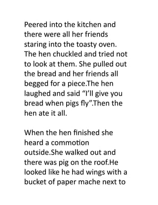 Peered	
  into	
  the	
  kitchen	
  and	
  
there	
  were	
  all	
  her	
  friends	
  
staring	
  into	
  the	
  toasty	
  oven.	
  
The	
  hen	
  chuckled	
  and	
  tried	
  not	
  
to	
  look	
  at	
  them.	
  She	
  pulled	
  out	
  
the	
  bread	
  and	
  her	
  friends	
  all	
  
begged	
  for	
  a	
  piece.The	
  hen	
  
laughed	
  and	
  said	
  “I’ll	
  give	
  you	
  
bread	
  when	
  pigs	
  ﬂy”.Then	
  the	
  
hen	
  ate	
  it	
  all.	
  

When	
  the	
  hen	
  ﬁnished	
  she	
  
heard	
  a	
  commo>on	
  
outside.She	
  walked	
  out	
  and	
  
there	
  was	
  pig	
  on	
  the	
  roof.He	
  
looked	
  like	
  he	
  had	
  wings	
  with	
  a	
  
bucket	
  of	
  paper	
  mache	
  next	
  to	
  	
  
 