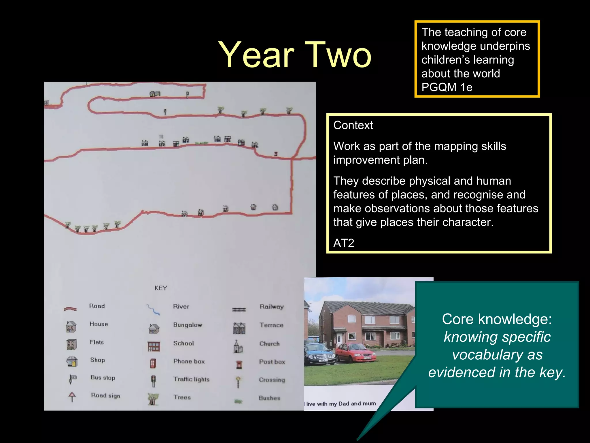 Year Two Context Work as part of the mapping skills improvement plan. They describe physical and human features of places, and recognise and make observations about those features that give places their character.   AT2 Core knowledge:  knowing specific vocabulary as evidenced in the key. The teaching of core knowledge underpins children’s learning about the world PGQM 1e 