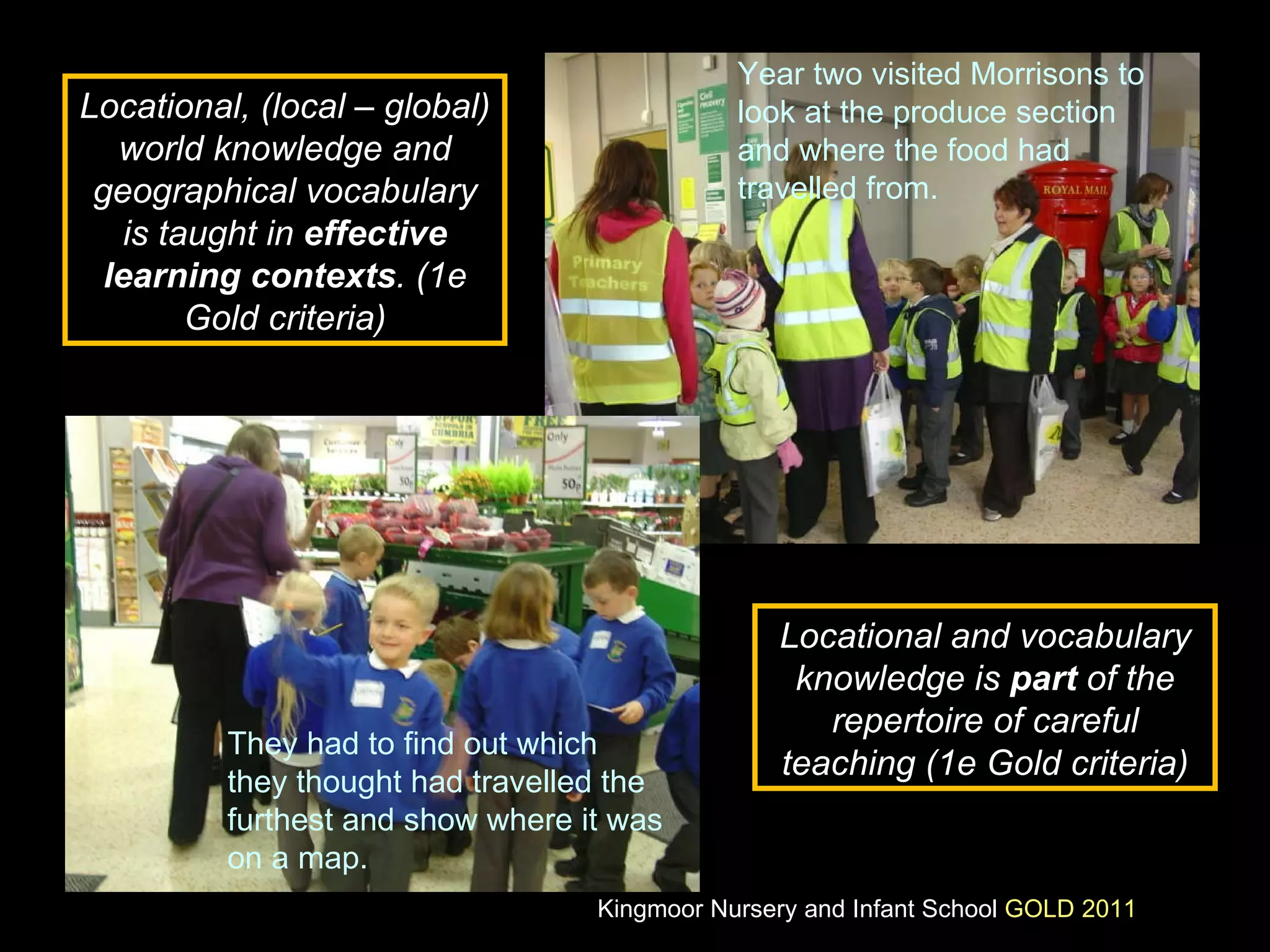 Year two visited Morrisons to look at the produce section and where the food had travelled from. They had to find out which they thought had travelled the furthest and show where it was on a map. Locational, (local – global) world knowledge and geographical vocabulary is taught in  effective learning contexts . (1e Gold criteria) Locational and vocabulary knowledge is  part  of the repertoire of careful teaching (1e Gold criteria) Kingmoor Nursery and Infant School  GOLD 2011 