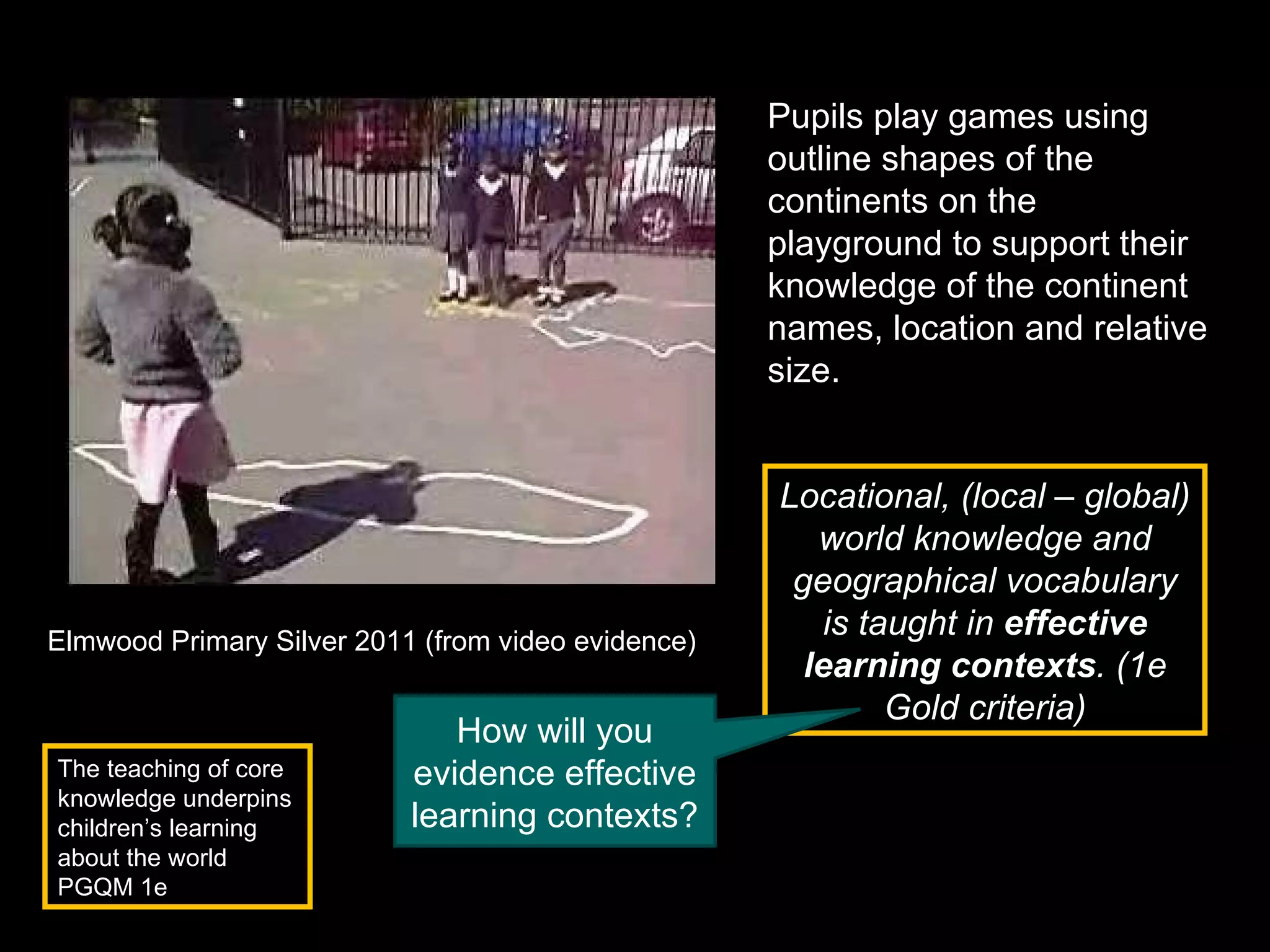 Pupils play games using outline shapes of the continents on the playground to support their knowledge of the continent names, location and relative size. Elmwood Primary Silver 2011 (from video evidence) The teaching of core knowledge underpins children’s learning about the world PGQM 1e Locational, (local – global) world knowledge and geographical vocabulary is taught in  effective learning contexts . (1e Gold criteria) How will you evidence effective learning contexts? 