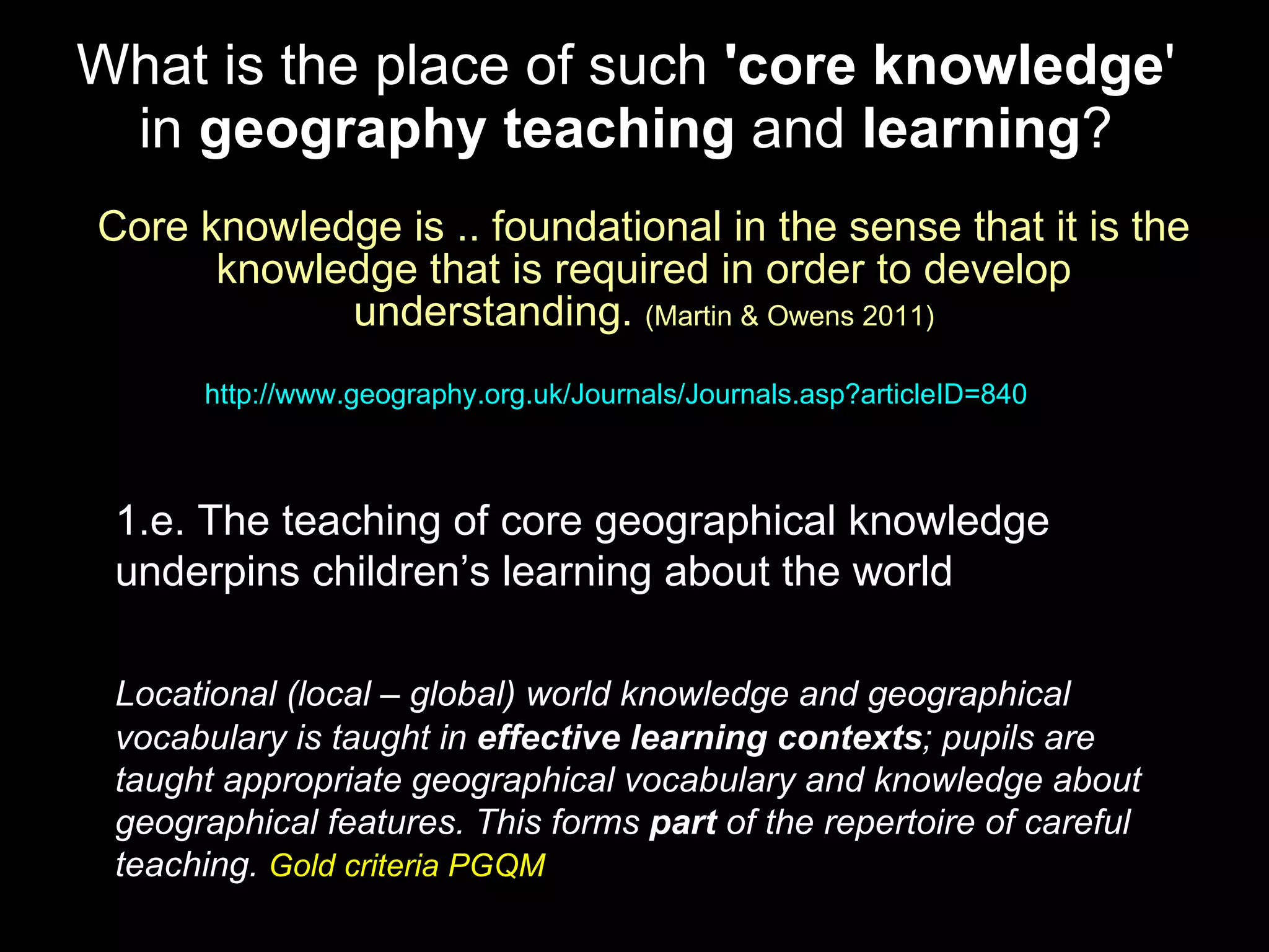 What is the place of such  'core knowledge ' in  geography teaching  and  learning ? Core knowledge is .. foundational in the sense that it is the knowledge that is required in order to develop understanding.  (Martin & Owens 2011) http://www.geography.org.uk/Journals/Journals.asp?articleID=840   1.e. The teaching of core geographical knowledge underpins children’s learning about the world Locational (local – global) world knowledge and geographical vocabulary is taught in  effective learning contexts ; pupils are taught appropriate geographical vocabulary and knowledge about geographical features. This forms  part  of the repertoire of careful teaching.  Gold criteria PGQM 
