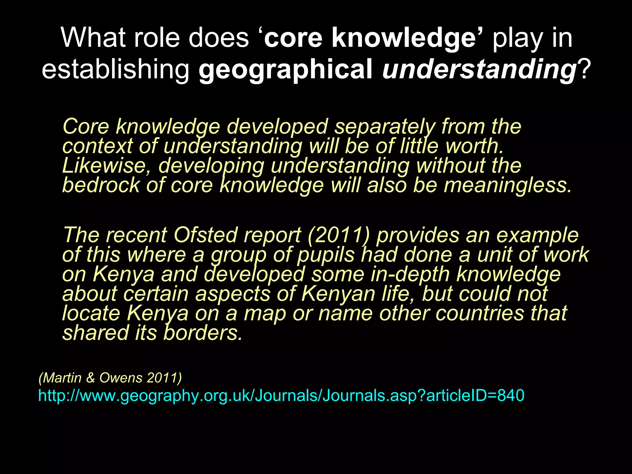 What role does ‘ core knowledge’  play in establishing  geographical   understanding ? Core knowledge developed separately from the context of understanding will be of little worth. Likewise, developing understanding without the bedrock of core knowledge will also be meaningless.  The recent Ofsted report (2011) provides an example of this where a group of pupils had done a unit of work on Kenya and developed some in-depth knowledge about certain aspects of Kenyan life, but could not locate Kenya on a map or name other countries that shared its borders.  (Martin & Owens 2011)  http://www.geography.org.uk/Journals/Journals.asp?articleID=840   