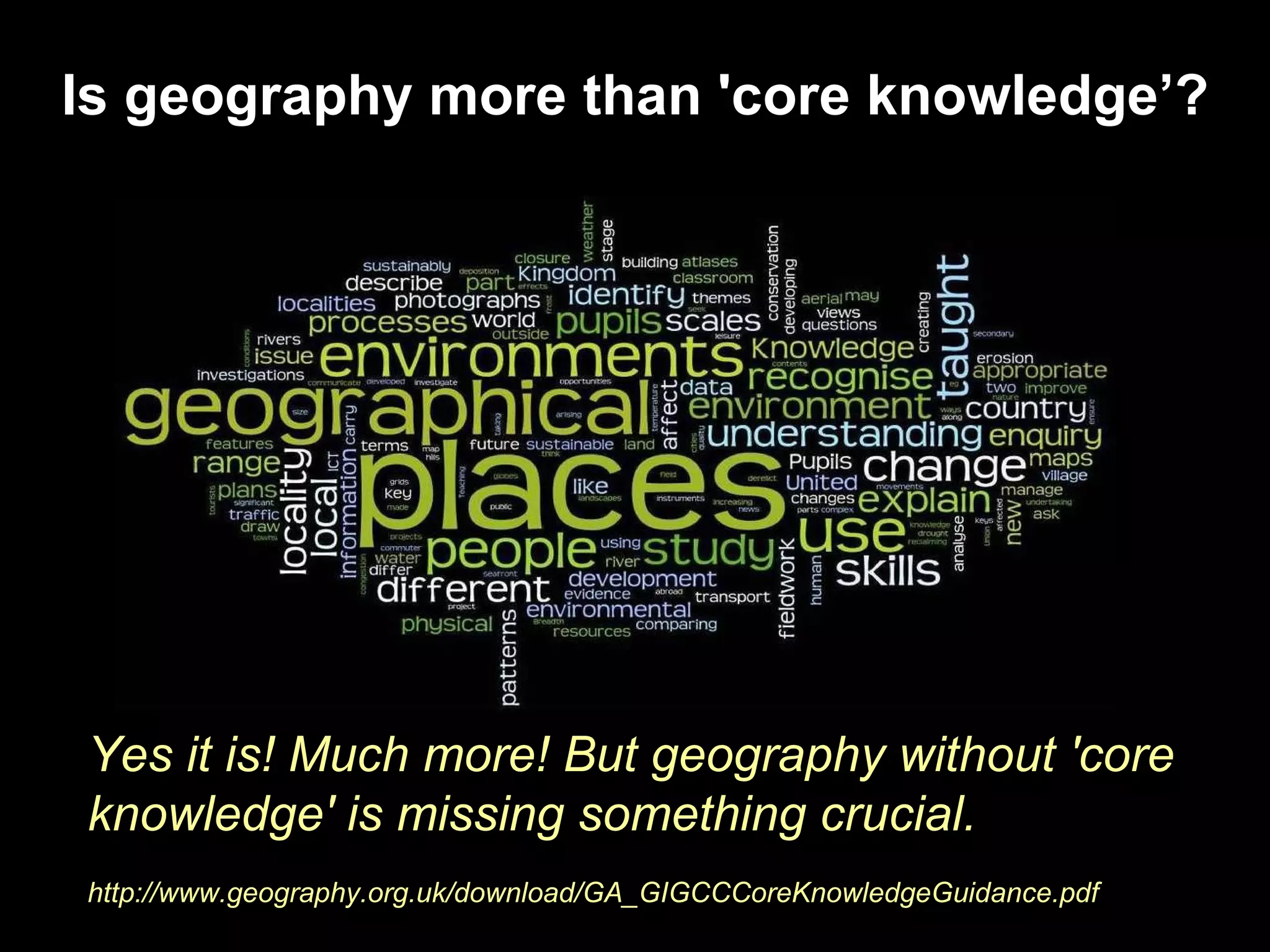 Is geography more than 'core knowledge’? Yes it is! Much more! But geography without 'core knowledge' is missing something crucial. http://www.geography.org.uk/download/GA_GIGCCCoreKnowledgeGuidance.pdf 