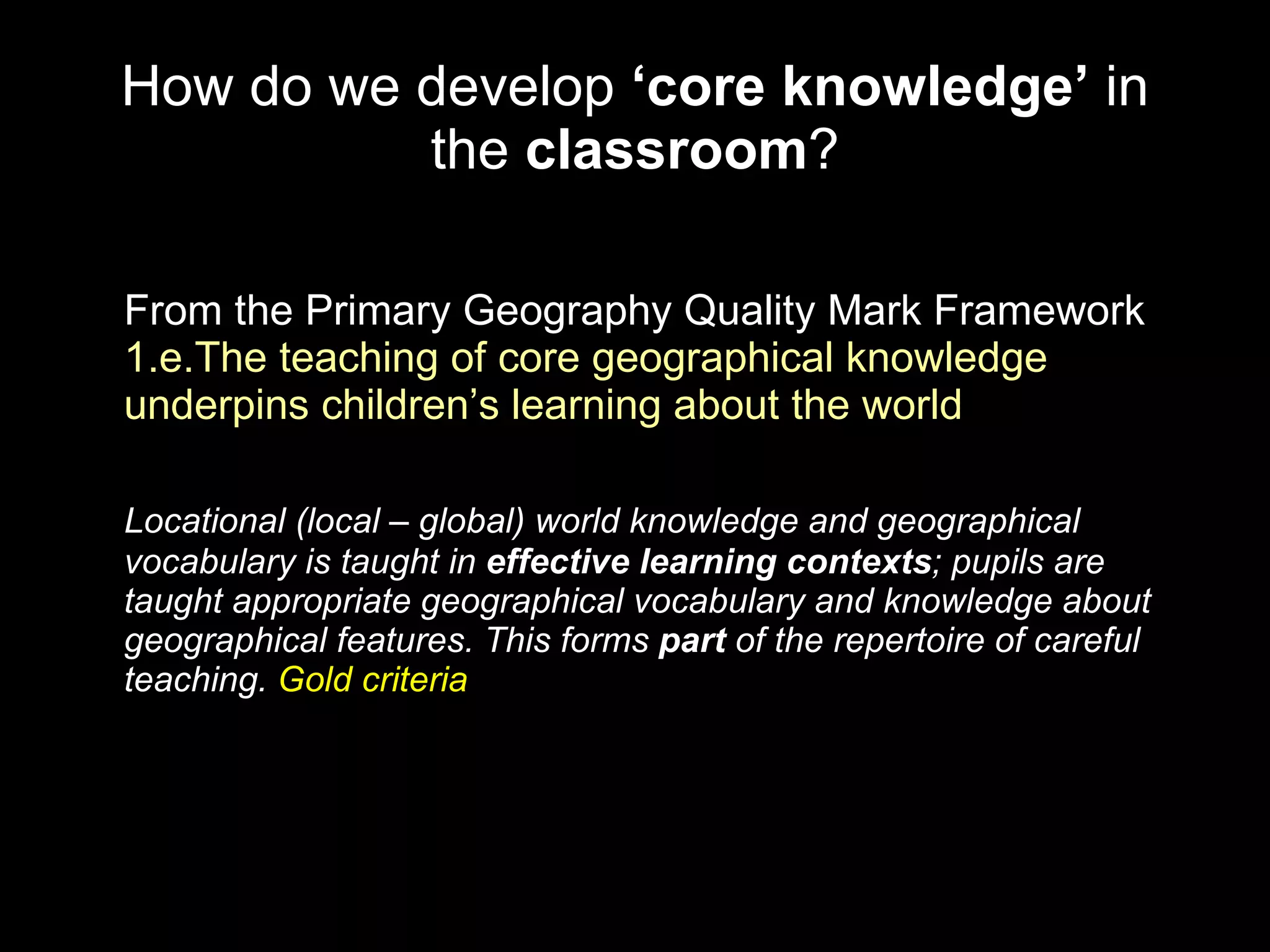 How do we develop  ‘core knowledge’  in the  classroom ? From the Primary Geography Quality Mark Framework  1.e.The teaching of core geographical knowledge underpins children’s learning about the world Locational (local – global) world knowledge and geographical vocabulary is taught in  effective learning contexts ; pupils are taught appropriate geographical vocabulary and knowledge about geographical features. This forms  part  of the repertoire of careful teaching.  Gold criteria 