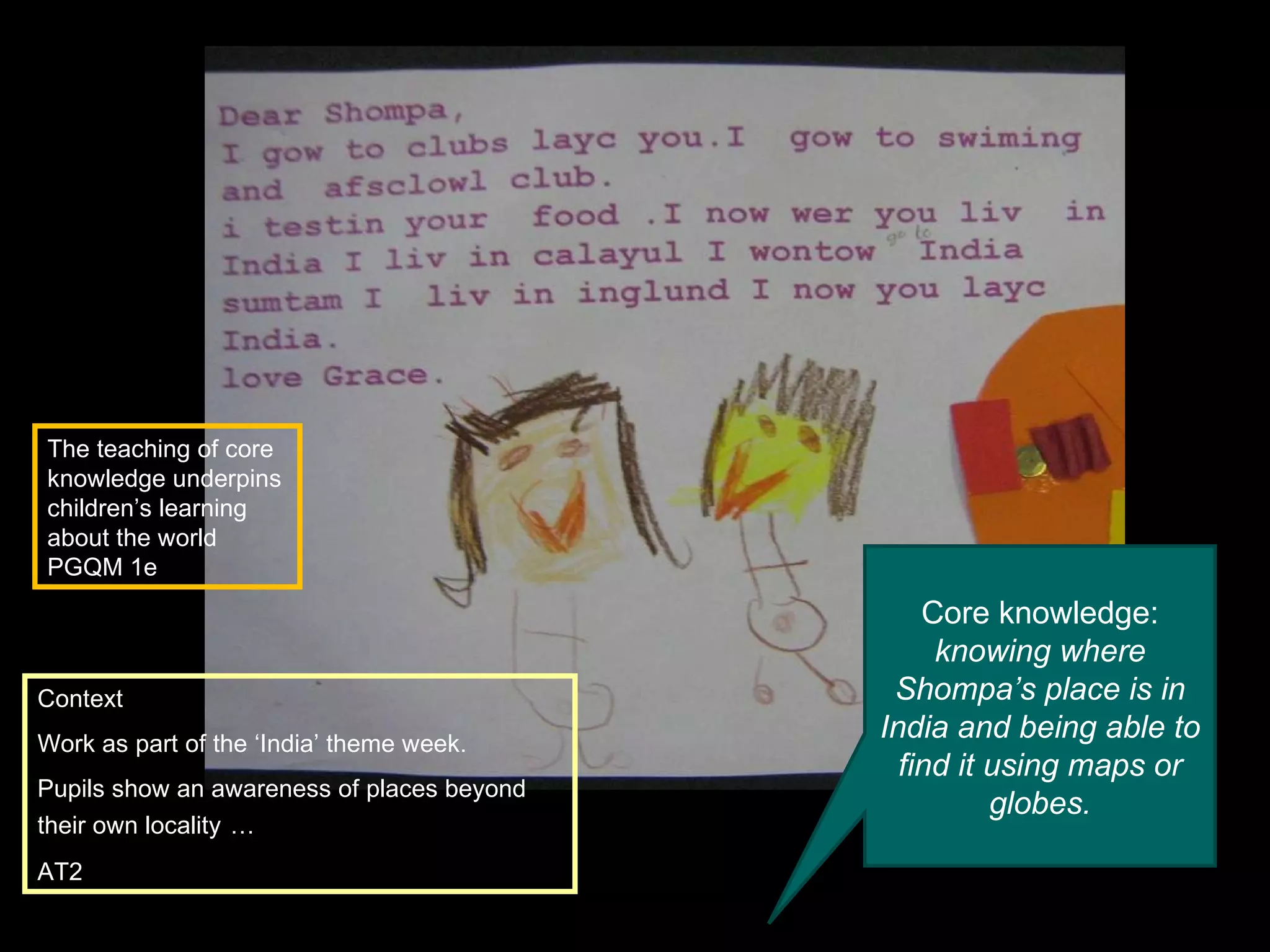 Context Work as part of the ‘India’ theme week. Pupils show an awareness of places beyond their own locality   … AT2 Core knowledge:  knowing where Shompa’s place is in India and being able to find it using maps or globes. The teaching of core knowledge underpins children’s learning about the world PGQM 1e 