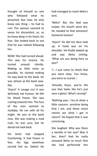 thought of himself as one         had managed to reach Neha’s
who followed what he              tent.
preached. But now, he only
knew one thing – he had to        ‘Neha!’ But the bed was
run! The woman seemed to          empty. His mouth went dry.
                                  He needed to find someone!
sense his discomfort, or, as
he knew deep in his heart, his    Someone human!
fear. She looked back to see      ‘Arjun!’ He did not dare look
that he was indeed following      up. A hand was on his
her.                              shoulder. He finally looked up
NOW! She had turned ahead.        and saw Neha smiling.
This was his chance. He           ‘What are you doing here so
turned      around    silently.   late?’
Making as little noise as         ‘I….I just came to check that
possible, he started making       you were okay. You know,
his way back to the bank. He      you were so scared…’
was almost at the bank now.
She                   turned.     ‘Actually Arjun, you’re the
‘Arjun!’ A savage cry! It was     one that looks like he’s just
definitely not human. He felt     seen a ghost. What’s wrong?’
his blood freeze. She was
                                  ‘Nothing yaar. I try to show a
rushing towards him. The fury
                                  little concern, sensitive being
of the river seemed to
                                  that I am, and these smart
multiply. He ran with all his
                                  retorts are what I get in
might. He was at the bank
                                  return!’ He hoped that it was
now. She was making a mad
                                  convincing.
rush, he was sure, but he
dared not look back.              She laughed. Why was there
                                  a twinkle in her eye? Was it
His brain had stopped
                                  her, then? Had he really
functioning. It had frozen in
                                  annoyed Neha so much that
fear. His legs somehow
                                  she had performed this
carried him on. Safety! He
 