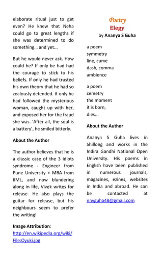 elaborate ritual just to get                 Poetry
even? He knew that Neha                       Elegy
could go to great lengths if            by Ananya S Guha
she was determined to do
something… and yet...              a poem
                                   symmetry
But he would never ask. How        line, curve
could he? If only he had had       dash, comma
the courage to stick to his        ambience
beliefs. If only he had trusted
his own theory that he had so      a poem
zealously defended. If only he     cemetry
had followed the mysterious        the moment
woman, caught up with her,         it is born,
and exposed her for the fraud      dies...
she was. ‘After all, the soul is
                                   About the Author
a battery’, he smiled bitterly.
                                   Ananya S Guha lives in
About the Author
                                   Shillong and works in the
The author believes that he is     Indira Gandhi National Open
a classic case of the 3 idiots     University. His poems in
syndrome - Engineer from           English have been published
Pune University + MBA from         in     numerous     journals,
IIML, and now blundering           magazines, ezines, websites
along in life, Vivek writes for    in India and abroad. He can
release. He also plays the         be        contacted       at
guitar for release, but his        nnyguha48@gmail.com
neighbours seem to prefer
the writing!

Image Attribution:
http://en.wikipedia.org/wiki/
File:Oyuki.jpg
 