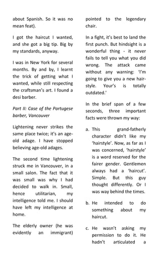 about Spanish. So it was no      pointed to the legendary
mean feat).                      chair.

I got the haircut I wanted,      In a fight, it’s best to land the
and she got a big tip. Big by    first punch. But hindsight is a
my standards, anyway.            wonderful thing - it never
                                 fails to tell you what you did
I was in New York for several    wrong. The attack came
months. By and by, I learnt      without any warning: ‘I’m
the trick of getting what I      going to give you a new hair-
wanted, while still respecting   style. Your’s is totally
the craftsman’s art. I found a
                                 outdated.’
desi barber.
                                 In the brief span of a few
Part II: Case of the Portugese   seconds, three important
barber, Vancouver                facts were thrown my way:
Lightening never strikes the     a. This          grand-fatherly
same place twice; it’s an age-
                                    character didn’t like my
old adage. I have stopped           ‘hairstyle’. Now, as far as I
believing age-old adages.           was concerned, ‘hairstyle’
The second time lightening          is a word reserved for the
struck me in Vancouver, in a        fairer gender. Gentlemen
small salon. The fact that it       always had a ‘haircut’.
was small was why I had             Simple. But this guy
decided to walk in. Small,          thought differently. Or I
hence       utilitarian,   my       was way behind the times.
intelligence told me. I should   b. He intended to            do
have left my intelligence at        something about           my
home.                               haircut.
The elderly owner (he was        c. He wasn’t asking my
evidently an immigrant)             permission to do it. He
                                    hadn’t    articulated a
 