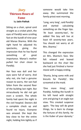 Story                  someone would take him
   Thirteen Hours of               away. She summoned the
                                   family priest next morning.
         Fame
       by Jatin Pathak             ‘Long, very long’, said Panditji
                                   and      started    calculating
Sitting on a chair, spinal cord
                                   something on the finger tips.
straight as a cricket pitch, the
                                   ‘At least seventy-two’, he
eyes of Panditji were scrolling
                                   added ‘the boy will live at
fast on the kundli of nine-year
                                   least till seventy-two years.
old Manav Sharma. With the
                                   You should not worry at all
right hand he adjusted his
                                   Mrs. Sharma.’
spectacles,      giving      the
impression that he has found       This changed the expression
something         of       great   on Mrs. Sharma’s face. She
importance. Manav’s mother         felt relaxed and leaned
pulled her chair closer to         backward on the chair like
Panditji.                          she had just finished a horror
                                   movie with a happy ending.
Her face was dull and her
eyes were full of worry. And       ‘Shanta, bring some milk and
why not, she had a genuine         biscuits for Panditji’, She
reason to worry. Her son had       screamed at the maid.
fallen from the second floor
of the building last night. But    ‘One more thing’, said
miraculously he did not get        Panditji, holding the kundli in
even a scratch. The whole          his left hand with straight
family had spent the night in      arm and giving it an eagle eye
the civil hospital. Doctors did    view. This created suspense
a complete check up and            again. ‘The boy will do great
found no injury. Everyone          things, he is born to change
was amazed. She kept the           the fortune of this family. He
boy close to her the entire        is the Kuber of your dynasty.’
night, holding him tightly as if
 