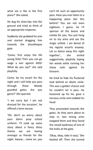 what sex is like in the first    can’t let such an opportunity
place?’ She asked.               pass. Have you ever been to a
                                 happening place like this
He dug his shoe-tips into the    before? You are not even
ground and tried to think of     eighteen, I guess. So I'll
an appropriate response.         sponsor all the booze and
Suddenly she grabbed his arm     smoke for you. You just hang
and started dragging him         on to my arms and see the
towards the discotheque          magic unfold. I am bored of
gate.                            my regular escorts anyway.
                                 Let us dance away this night
‘Come; first enjoy the life      together’,     she      smiled
young fella! Then you can go     suggestively, playfully lisping
wage a war against AIDS!         her words while running her
What do you say?’ she said       sharp nails against his
playfully.                       forearm.

Come, be my escort for the       He tried to hide his flustered
night and I will help you pass   look behind an idiotic smile.
through      those      bloody   This was a golden chance and
guarded gates. Are you           he couldn't let it pass. He
game?’ She queried.              loosened up his tie, gave a
                                 nervous smile and nodded his
‘I am sorry but I am not
                                 head.
dressed for the occasion’, he
offered a lame excuse.           They proceeded towards the
                                 gates. As they were about to
‘Oh, don't ya worry about
                                 step in, two strong arms
your damn prep school
                                 stopped them and they faced
uniform. I'll cook up some
                                 the raised eyebrows of one of
story about a fancy dress
                                 the hulks at the gate.
theme we are having
amongst us friends for the       ‘Okay, okay, take it easy,’ She
night. Awww... come on, you      backed off. Then she turned
 