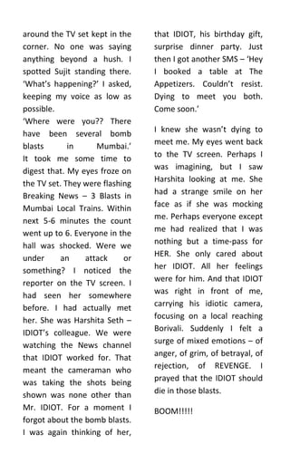 around the TV set kept in the    that IDIOT, his birthday gift,
corner. No one was saying        surprise dinner party. Just
anything beyond a hush. I        then I got another SMS – ‘Hey
spotted Sujit standing there.    I booked a table at The
‘What’s happening?’ I asked,     Appetizers. Couldn’t resist.
keeping my voice as low as       Dying to meet you both.
possible.                        Come soon.’
‘Where were you?? There
have been several bomb           I knew she wasn’t dying to
                                 meet me. My eyes went back
blasts       in     Mumbai.’
It took me some time to          to the TV screen. Perhaps I
digest that. My eyes froze on    was imagining, but I saw
                                 Harshita looking at me. She
the TV set. They were flashing
Breaking News – 3 Blasts in      had a strange smile on her
Mumbai Local Trains. Within      face as if she was mocking
next 5-6 minutes the count       me. Perhaps everyone except
went up to 6. Everyone in the    me had realized that I was
hall was shocked. Were we        nothing but a time-pass for
                                 HER. She only cared about
under     an     attack     or
something? I noticed the         her IDIOT. All her feelings
reporter on the TV screen. I     were for him. And that IDIOT
had seen her somewhere           was right in front of me,
before. I had actually met       carrying his idiotic camera,
her. She was Harshita Seth –     focusing on a local reaching
                                 Borivali. Suddenly I felt a
IDIOT’s colleague. We were
watching the News channel        surge of mixed emotions – of
that IDIOT worked for. That      anger, of grim, of betrayal, of
meant the cameraman who          rejection, of REVENGE. I
was taking the shots being       prayed that the IDIOT should
shown was none other than        die in those blasts.
Mr. IDIOT. For a moment I        BOOM!!!!!
forgot about the bomb blasts.
I was again thinking of her,
 