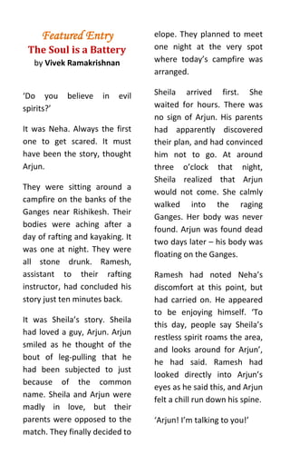 Featured Entry               elope. They planned to meet
 The Soul is a Battery            one night at the very spot
   by Vivek Ramakrishnan          where today’s campfire was
                                  arranged.

‘Do you     believe   in   evil   Sheila arrived first. She
spirits?’                         waited for hours. There was
                                  no sign of Arjun. His parents
It was Neha. Always the first     had apparently discovered
one to get scared. It must        their plan, and had convinced
have been the story, thought      him not to go. At around
Arjun.                            three o’clock that night,
                                  Sheila realized that Arjun
They were sitting around a
                                  would not come. She calmly
campfire on the banks of the
                                  walked into the raging
Ganges near Rishikesh. Their
                                  Ganges. Her body was never
bodies were aching after a
                                  found. Arjun was found dead
day of rafting and kayaking. It
                                  two days later – his body was
was one at night. They were
                                  floating on the Ganges.
all stone drunk. Ramesh,
assistant to their rafting        Ramesh had noted Neha’s
instructor, had concluded his     discomfort at this point, but
story just ten minutes back.      had carried on. He appeared
                                  to be enjoying himself. ‘To
It was Sheila’s story. Sheila
                                  this day, people say Sheila’s
had loved a guy, Arjun. Arjun
                                  restless spirit roams the area,
smiled as he thought of the
                                  and looks around for Arjun’,
bout of leg-pulling that he
                                  he had said. Ramesh had
had been subjected to just
                                  looked directly into Arjun’s
because of the common
                                  eyes as he said this, and Arjun
name. Sheila and Arjun were
                                  felt a chill run down his spine.
madly in love, but their
parents were opposed to the       ‘Arjun! I’m talking to you!’
match. They finally decided to
 