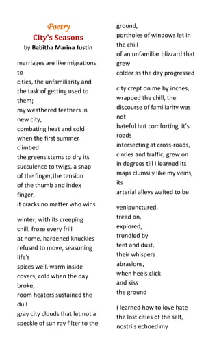 Poetry                  ground,
      City's Seasons               portholes of windows let in
  by Babitha Marina Justin         the chill
                                   of an unfamiliar blizzard that
marriages are like migrations      grew
to                                 colder as the day progressed
cities, the unfamiliarity and
the task of getting used to        city crept on me by inches,
them;                              wrapped the chill, the
my weathered feathers in           discourse of familiarity was
new city,                          not
combating heat and cold            hateful but comforting, it's
when the first summer              roads
climbed                            intersecting at cross-roads,
the greens stems to dry its        circles and traffic, grew on
succulence to twigs, a snap        in degrees till I learned its
of the finger,the tension          maps clumsily like my veins,
of the thumb and index             its
finger,                            arterial alleys waited to be
it cracks no matter who wins.      venipunctured,
winter, with its creeping          tread on,
chill, froze every frill           explored,
at home, hardened knuckles         trundled by
refused to move, seasoning         feet and dust,
life's                             their whispers
spices well, warm inside           abrasions,
covers, cold when the day          when heels click
broke,                             and kiss
room heaters sustained the         the ground
dull                               I learned how to love hate
gray city clouds that let not a    the lost cities of the self,
speckle of sun ray filter to the   nostrils echoed my
 