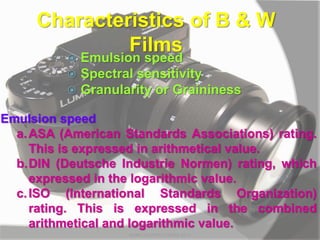 Characteristics of B & W
Films
 Emulsion speed
 Spectral sensitivity
 Granularity or Graininess
Emulsion speed
a.ASA (American Standards Associations) rating.
This is expressed in arithmetical value.
b.DIN (Deutsche Industrie Normen) rating, which
expressed in the logarithmic value.
c.ISO (International Standards Organization)
rating. This is expressed in the combined
arithmetical and logarithmic value.
MARK LESTER FLORES 2012
 