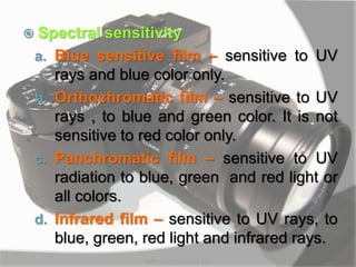  Spectral sensitivity
a. Blue sensitive film – sensitive to UV
rays and blue color only.
b. Orthochromatic film – sensitive to UV
rays , to blue and green color. It is not
sensitive to red color only.
c. Panchromatic film – sensitive to UV
radiation to blue, green and red light or
all colors.
d. Infrared film – sensitive to UV rays, to
blue, green, red light and infrared rays.
MARK LESTER FLORES 2012
 